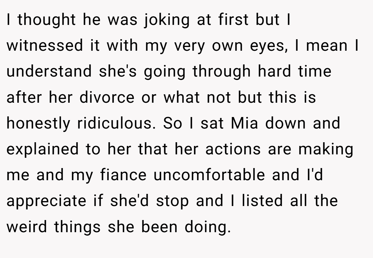 I thought he was joking at first but I witnessed it with my very own eyes, I mean I understand she's going through hard time after her divorce or what not but this is honestly ridiculous. So I sat Mia down and explained to her that her actions are making me and my fiance uncomfortable and I'd appreciate if she'd stop and I listed all the weird things she been doing.