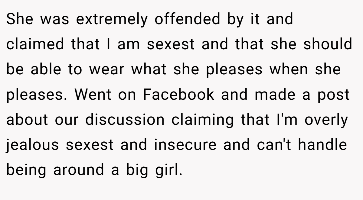 She was extremely offended by it and claimed that I am sexest and that she should be able to wear what she pleases when she pleases. Went on Facebook and made a post about our discussion claiming that I'm overly jealous sexest and insecure and can't handle being around a big girl.