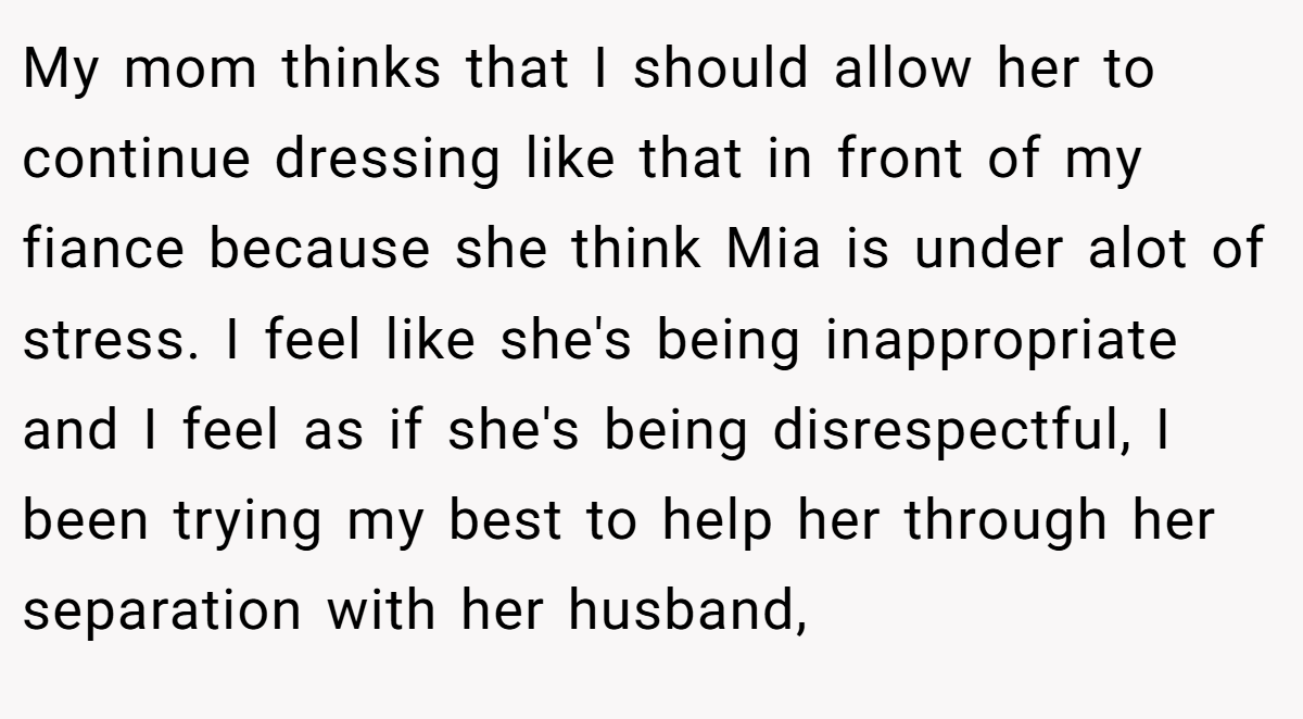 My mom thinks that I should allow her to continue dressing like that in front of my fiance because she think Mia is under alot of stress. I feel like she's being inappropriate and I feel as if she's being disrespectful, I been trying my best to help her through her separation with her husband,