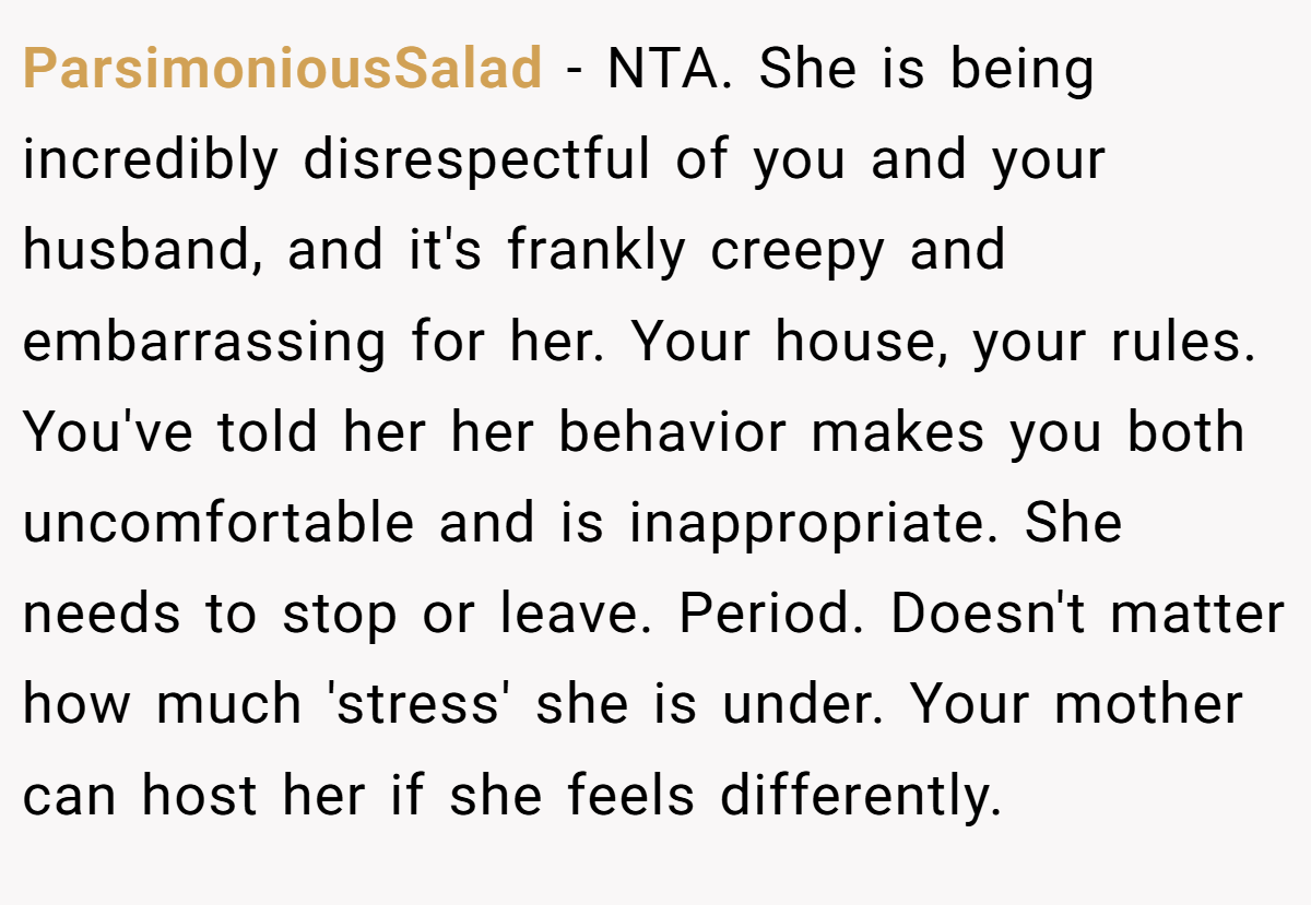 ParsimoniousSalad - NTA. She is being incredibly disrespectful of you and your husband, and it's frankly creepy and embarrassing for her. Your house, your rules. You've told her her behavior makes you both uncomfortable and is inappropriate. She needs to stop or leave. Period. Doesn't matter how much 'stress' she is under. Your mother can host her if she feels differently.