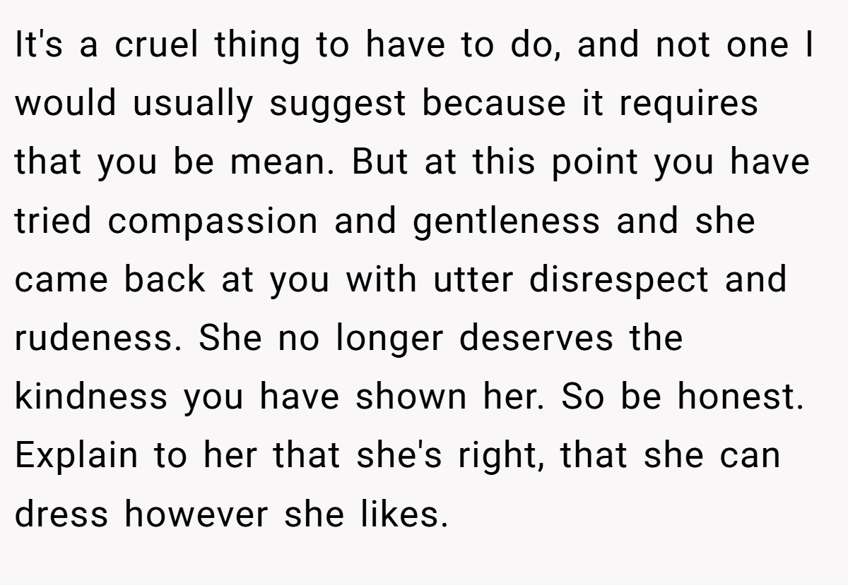 It's a cruel thing to have to do, and not one I would usually suggest because it requires that you be mean. But at this point you have tried compassion and gentleness and she came back at you with utter disrespect and rudeness. She no longer deserves the kindness you have shown her. So be honest. Explain to her that she's right, that she can dress however she likes.