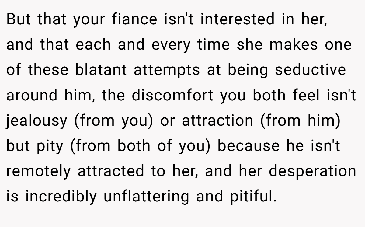 But that your fiance isn't interested in her, and that each and every time she makes one of these blatant attempts at being seductive around him, the discomfort you both feel isn't jealousy (from you) or attraction (from him) but pity (from both of you) because he isn't remotely attracted to her, and her desperation is incredibly unflattering and pitiful.