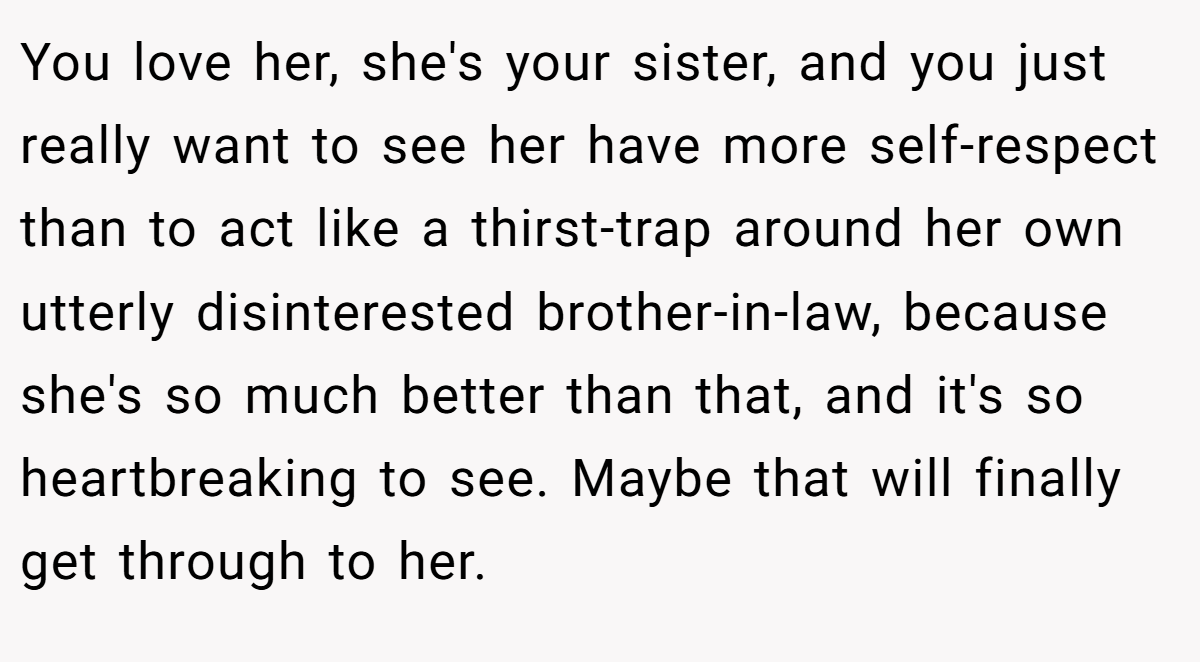 You love her, she's your sister, and you just really want to see her have more self-respect than to act like a thirst-trap around her own utterly disinterested brother-in-law, because she's so much better than that, and it's so heartbreaking to see. Maybe that will finally get through to her.