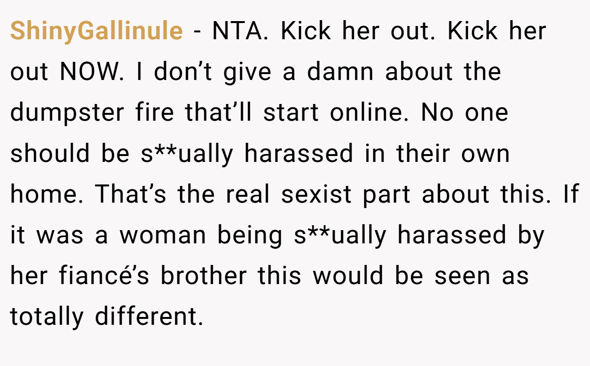 ShinyGallinule - NTA. Kick her out. Kick her out NOW. I don’t give a damn about the dumpster fire that’ll start online. No one should be s**ually harassed in their own home. That’s the real sexist part about this. If it was a woman being s**ually harassed by her fiancé’s brother this would be seen as totally different.
