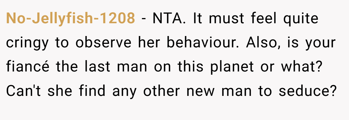 No-Jellyfish-1208 - NTA. It must feel quite cringy to observe her behaviour. Also, is your fiancé the last man on this planet or what? Can't she find any other new man to seduce?