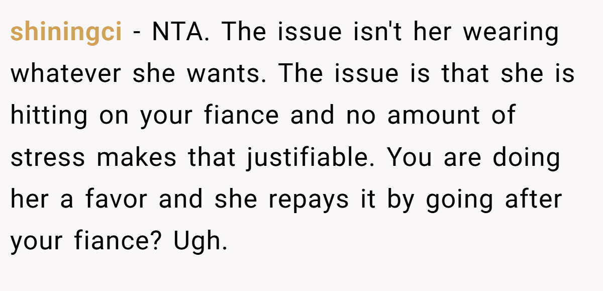 shiningci - NTA. The issue isn't her wearing whatever she wants. The issue is that she is hitting on your fiance and no amount of stress makes that justifiable. You are doing her a favor and she repays it by going after your fiance? Ugh.