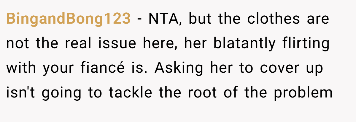 BingandBong123 - NTA, but the clothes are not the real issue here, her blatantly flirting with your fiancé is. Asking her to cover up isn't going to tackle the root of the problem