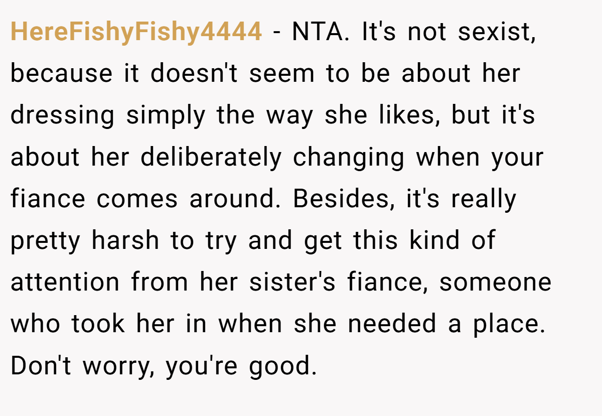 HereFishyFishy4444 - NTA. It's not sexist, because it doesn't seem to be about her dressing simply the way she likes, but it's about her deliberately changing when your fiance comes around. Besides, it's really pretty harsh to try and get this kind of attention from her sister's fiance, someone who took her in when she needed a place. Don't worry, you're good.