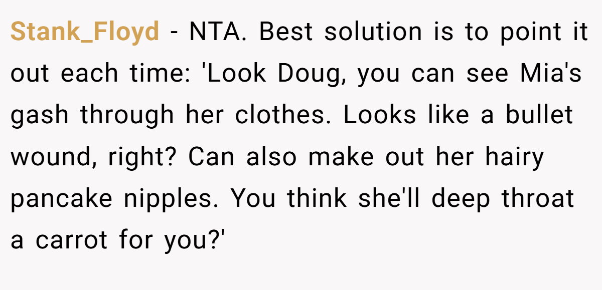 Stank_Floyd - NTA. Best solution is to point it out each time: 'Look Doug, you can see Mia's gash through her clothes. Looks like a bullet wound, right? Can also make out her hairy pancake nipples. You think she'll deep throat a carrot for you?'