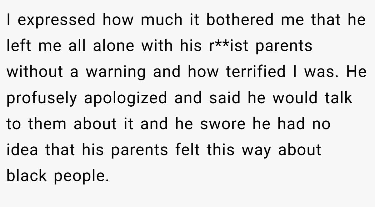 I expressed how much it bothered me that he left me all alone with his r**ist parents without a warning and how terrified I was. He profusely apologized and said he would talk to them about it and he swore he had no idea that his parents felt this way about black people.