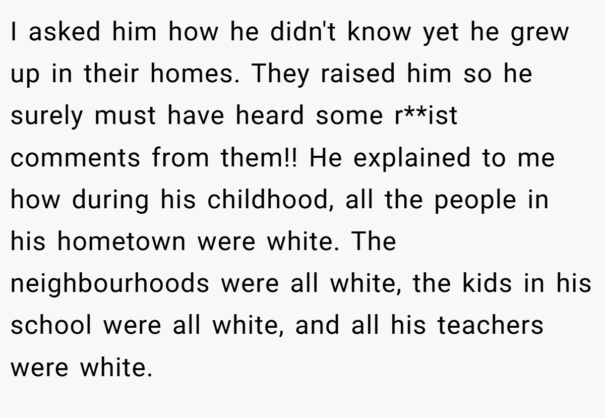 I asked him how he didn't know yet he grew up in their homes. They raised him so he surely must have heard some r**ist comments from them!! He explained to me how during his childhood, all the people in his hometown were white. The neighbourhoods were all white, the kids in his school were all white, and all his teachers were white.