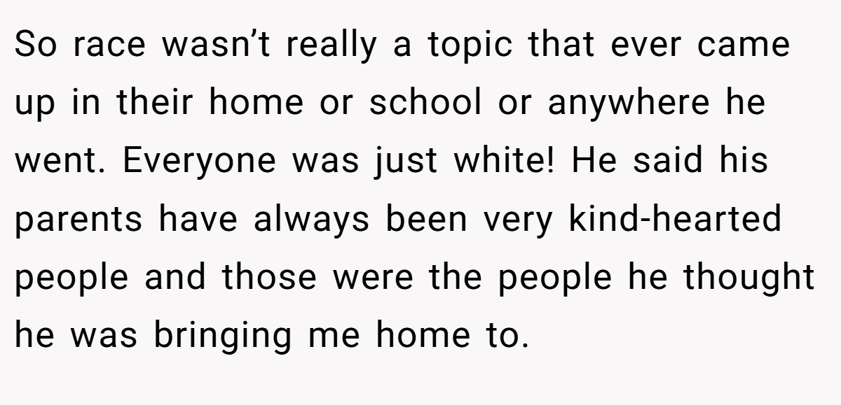 So race wasn’t really a topic that ever came up in their home or school or anywhere he went. Everyone was just white! He said his parents have always been very kind-hearted people and those were the people he thought he was bringing me home to.