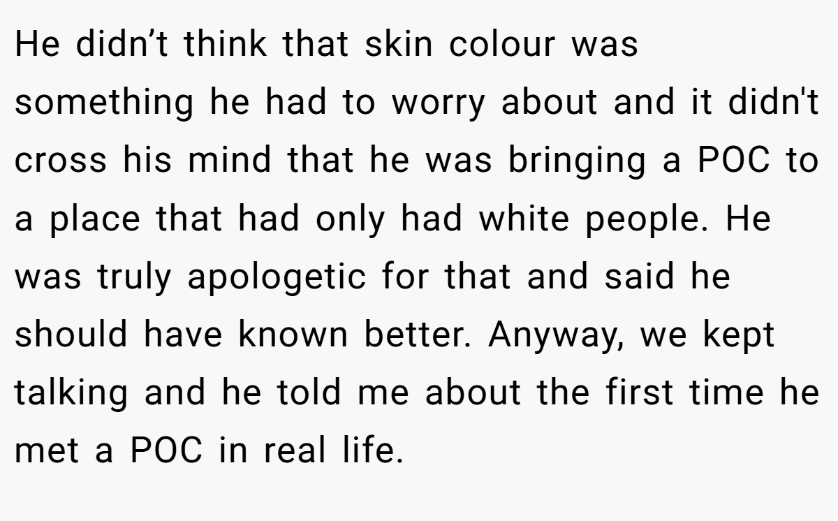 He didn’t think that skin colour was something he had to worry about and it didn't cross his mind that he was bringing a POC to a place that had only had white people. He was truly apologetic for that and said he should have known better. Anyway, we kept talking and he told me about the first time he met a POC in real life.