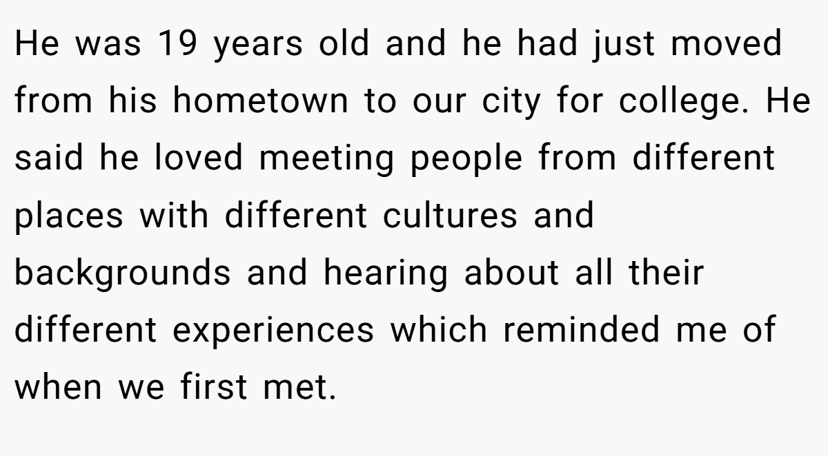 He was 19 years old and he had just moved from his hometown to our city for college. He said he loved meeting people from different places with different cultures and backgrounds and hearing about all their different experiences which reminded me of when we first met.