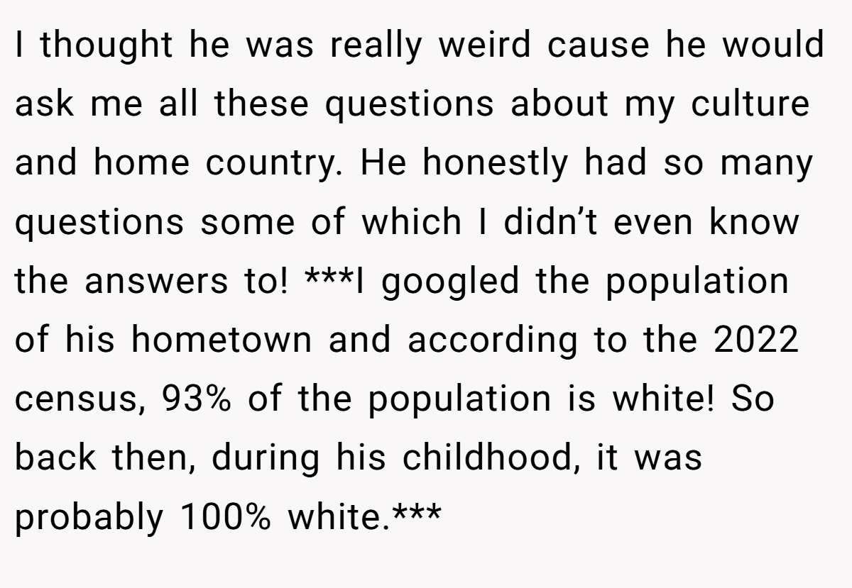 I thought he was really weird cause he would ask me all these questions about my culture and home country. He honestly had so many questions some of which I didn’t even know the answers to! ***I googled the population of his hometown and according to the 2022 census, 93% of the population is white! So back then, during his childhood, it was probably 100% white.***