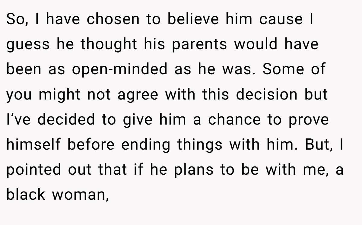So, I have chosen to believe him cause I guess he thought his parents would have been as open-minded as he was. Some of you might not agree with this decision but I’ve decided to give him a chance to prove himself before ending things with him. But, I pointed out that if he plans to be with me, a black woman,