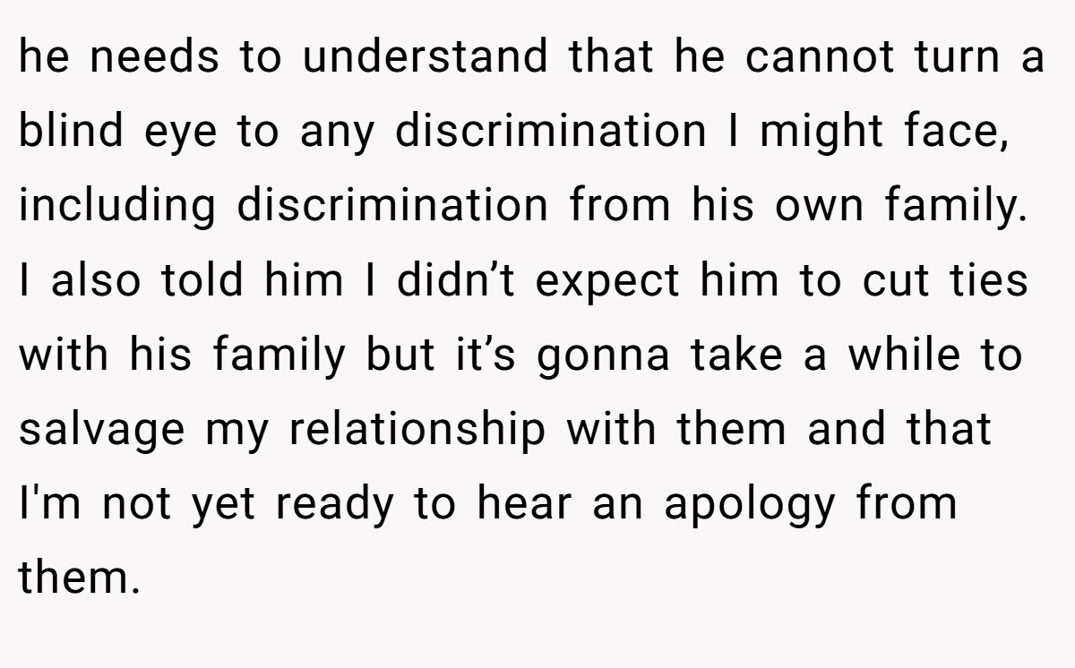 he needs to understand that he cannot turn a blind eye to any discrimination I might face, including discrimination from his own family. I also told him I didn’t expect him to cut ties with his family but it’s gonna take a while to salvage my relationship with them and that I'm not yet ready to hear an apology from them.