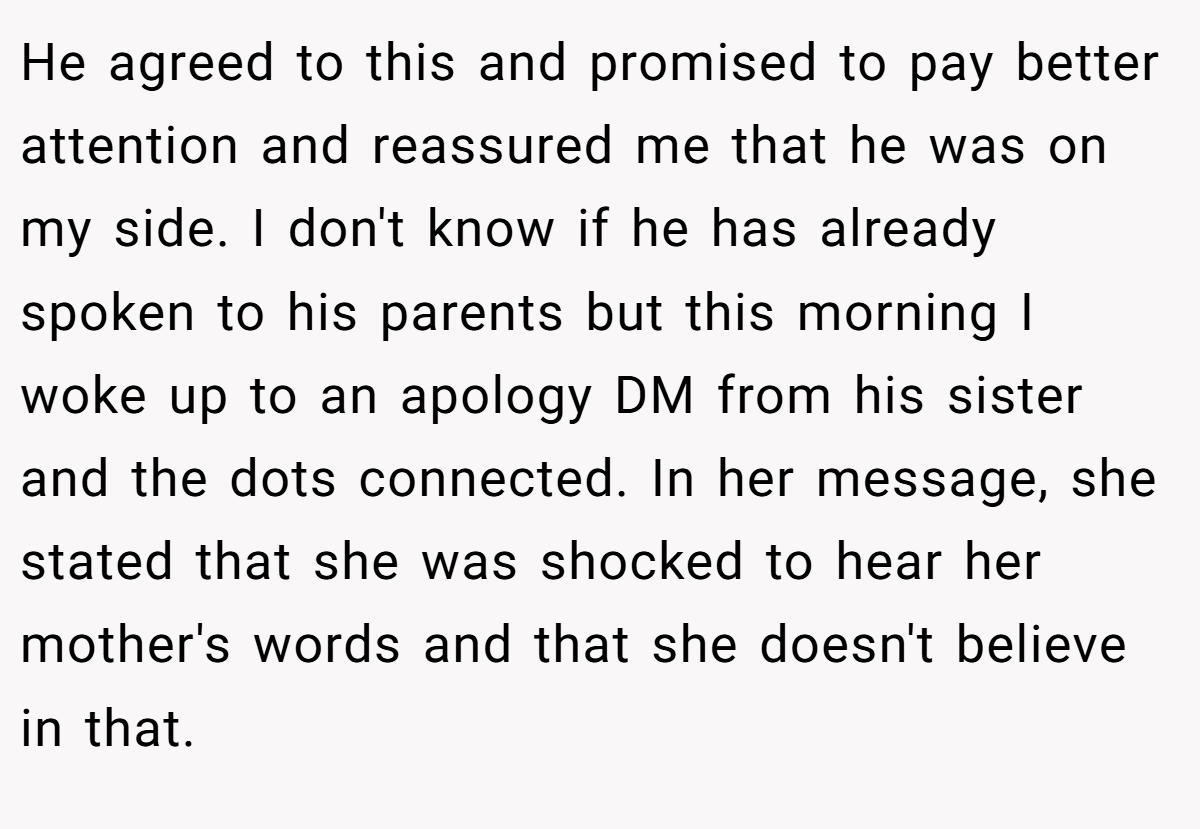 He agreed to this and promised to pay better attention and reassured me that he was on my side. I don't know if he has already spoken to his parents but this morning I woke up to an apology DM from his sister and the dots connected. In her message, she stated that she was shocked to hear her mother's words and that she doesn't believe in that.