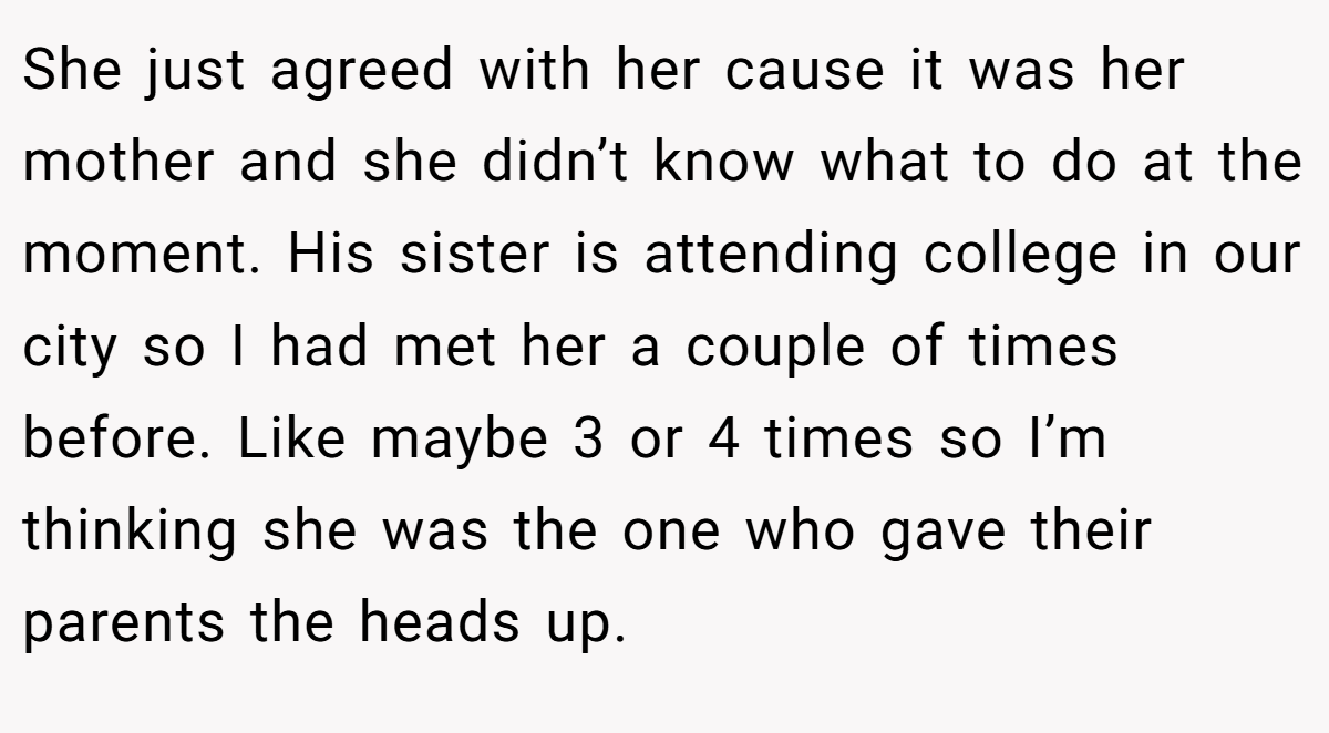 She just agreed with her cause it was her mother and she didn’t know what to do at the moment. His sister is attending college in our city so I had met her a couple of times before. Like maybe 3 or 4 times so I’m thinking she was the one who gave their parents the heads up.