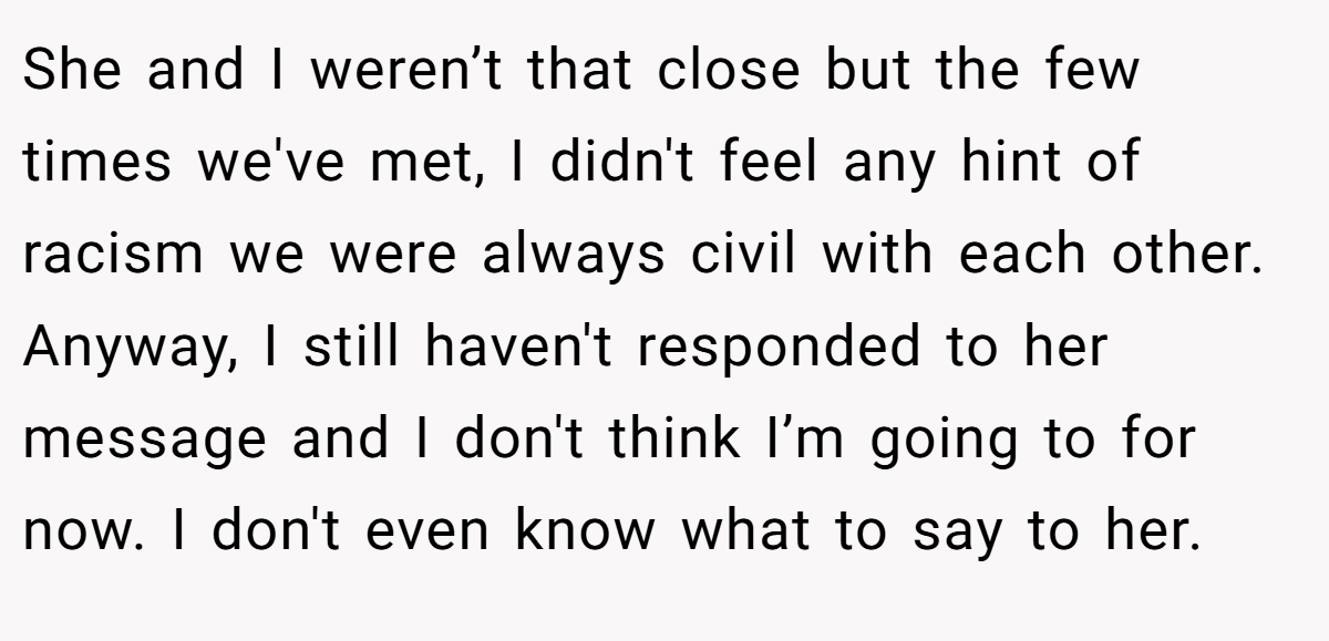 She and I weren’t that close but the few times we've met, I didn't feel any hint of racism we were always civil with each other. Anyway, I still haven't responded to her message and I don't think I’m going to for now. I don't even know what to say to her.