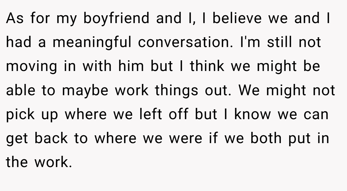 As for my boyfriend and I, I believe we and I had a meaningful conversation. I'm still not moving in with him but I think we might be able to maybe work things out. We might not pick up where we left off but I know we can get back to where we were if we both put in the work.