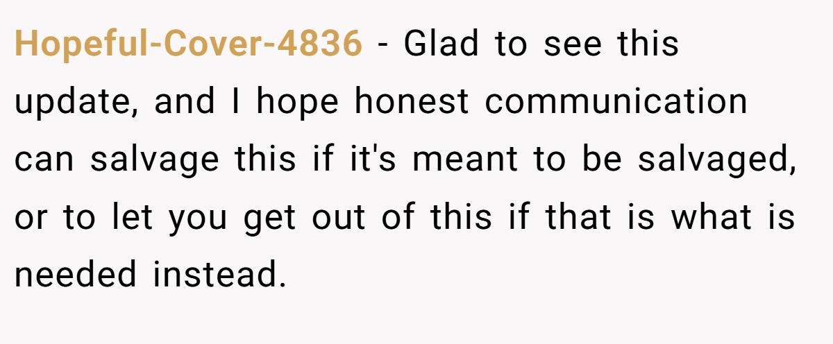 Hopeful-Cover-4836 − Glad to see this update, and I hope honest communication can salvage this if it's meant to be salvaged, or to let you get out of this if that is what is needed instead.