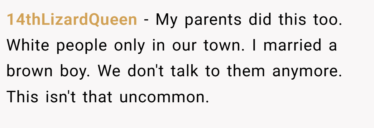 14thLizardQueen − My parents did this too. White people only in our town. I married a brown boy. We don't talk to them anymore. This isn't that uncommon.