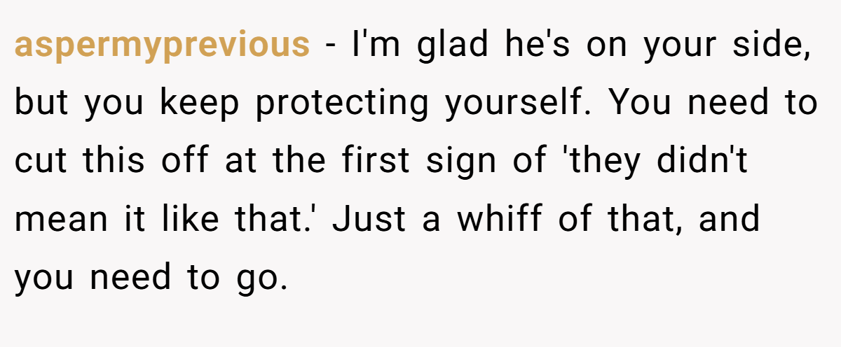 aspermyprevious − I'm glad he's on your side, but you keep protecting yourself. You need to cut this off at the first sign of 'they didn't mean it like that.' Just a whiff of that, and you need to go.