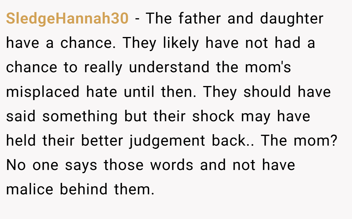 SledgeHannah30 − The father and daughter have a chance. They likely have not had a chance to really understand the mom's misplaced hate until then. They should have said something but their shock may have held their better judgement back.. The mom? No one says those words and not have malice behind them.