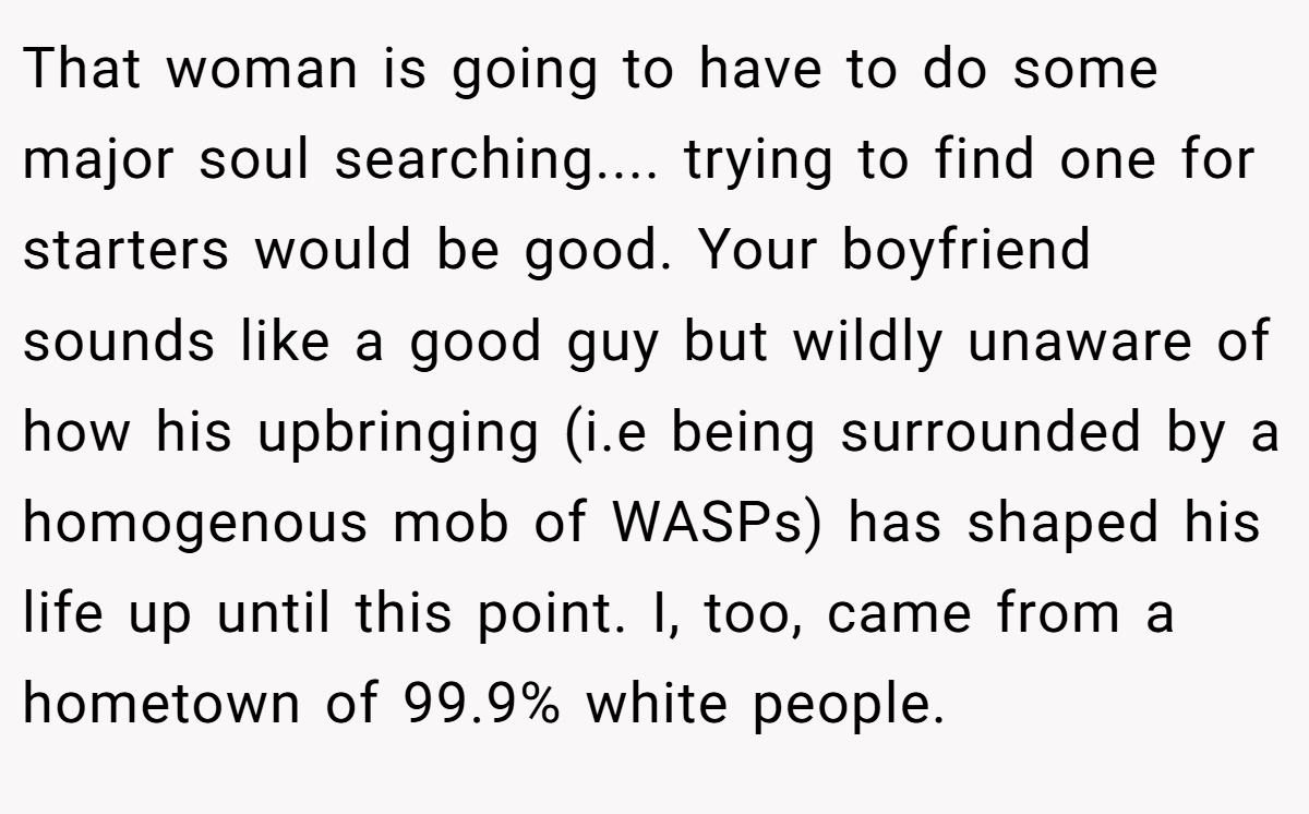 That woman is going to have to do some major soul searching.... trying to find one for starters would be good. Your boyfriend sounds like a good guy but wildly unaware of how his upbringing (i.e being surrounded by a homogenous mob of WASPs) has shaped his life up until this point. I, too, came from a hometown of 99.9% white people.
