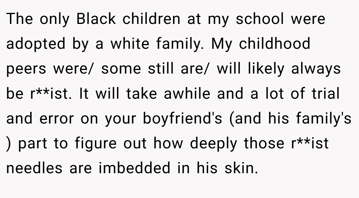 The only Black children at my school were adopted by a white family. My childhood peers were/ some still are/ will likely always be r**ist. It will take awhile and a lot of trial and error on your boyfriend's (and his family's ) part to figure out how deeply those r**ist needles are imbedded in his skin.