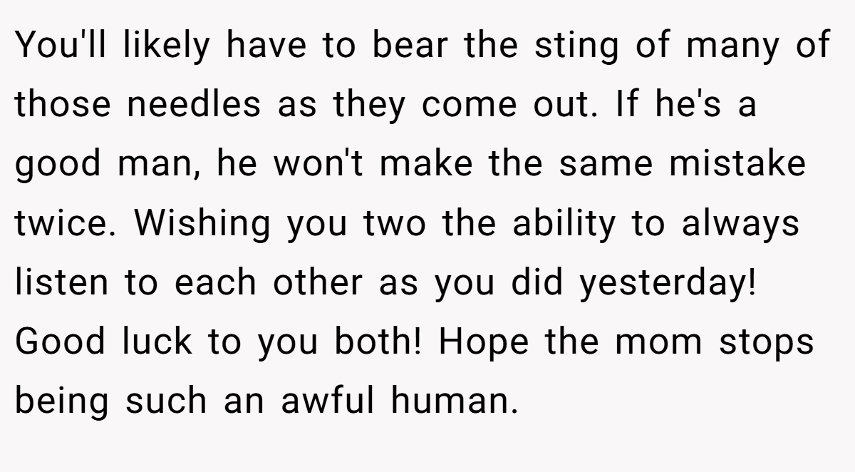 You'll likely have to bear the sting of many of those needles as they come out. If he's a good man, he won't make the same mistake twice. Wishing you two the ability to always listen to each other as you did yesterday! Good luck to you both! Hope the mom stops being such an awful human.