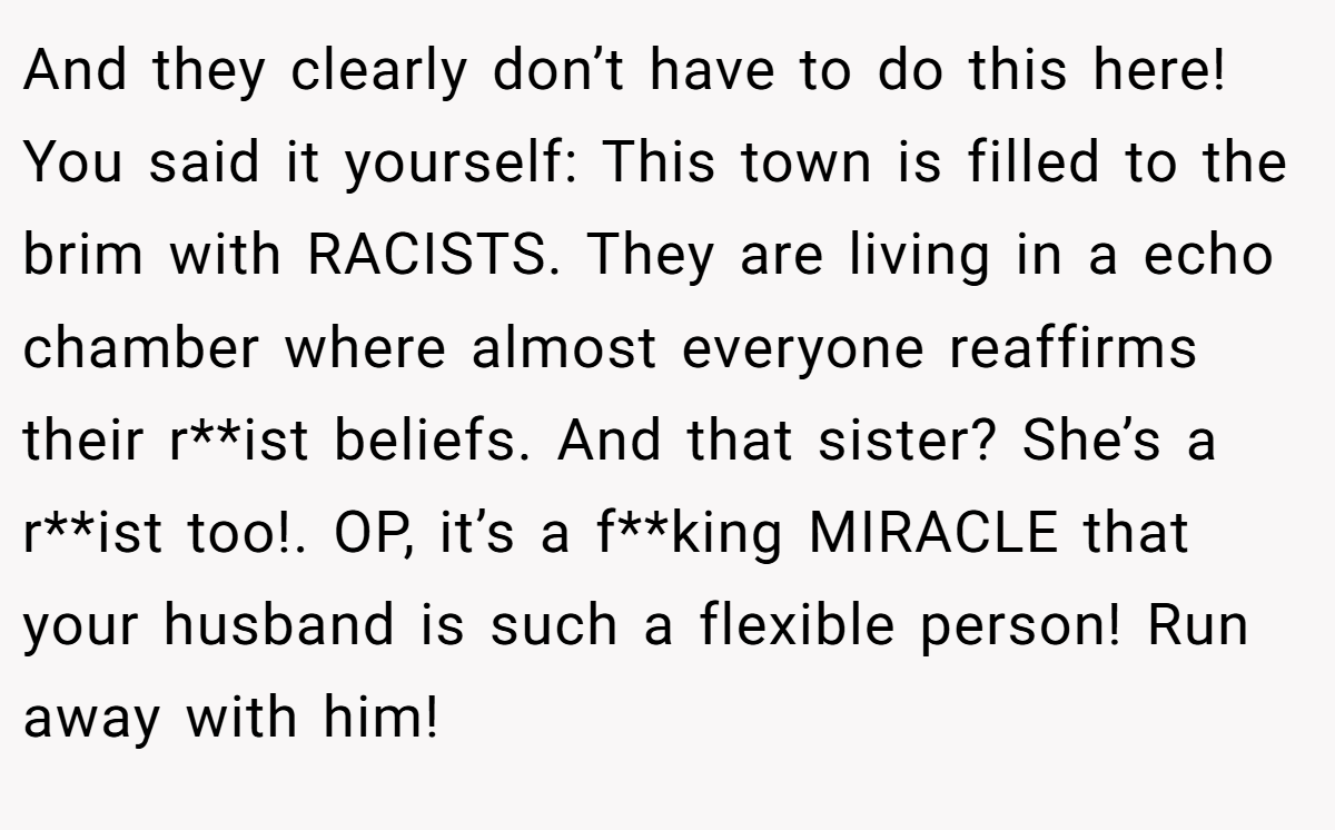 And they clearly don’t have to do this here! You said it yourself: This town is filled to the brim with RACISTS. They are living in a echo chamber where almost everyone reaffirms their r**ist beliefs. And that sister? She’s a r**ist too!. OP, it’s a f**king MIRACLE that your husband is such a flexible person! Run away with him!