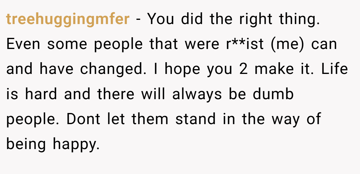 treehuggingmfer − You did the right thing. Even some people that were r**ist (me) can and have changed. I hope you 2 make it. Life is hard and there will always be dumb people. Dont let them stand in the way of being happy.
