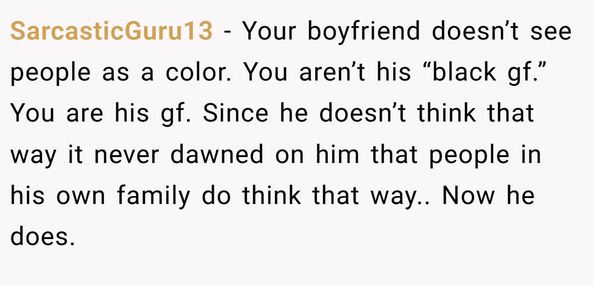 SarcasticGuru13 − Your boyfriend doesn’t see people as a color. You aren’t his “black gf.” You are his gf. Since he doesn’t think that way it never dawned on him that people in his own family do think that way.. Now he does.