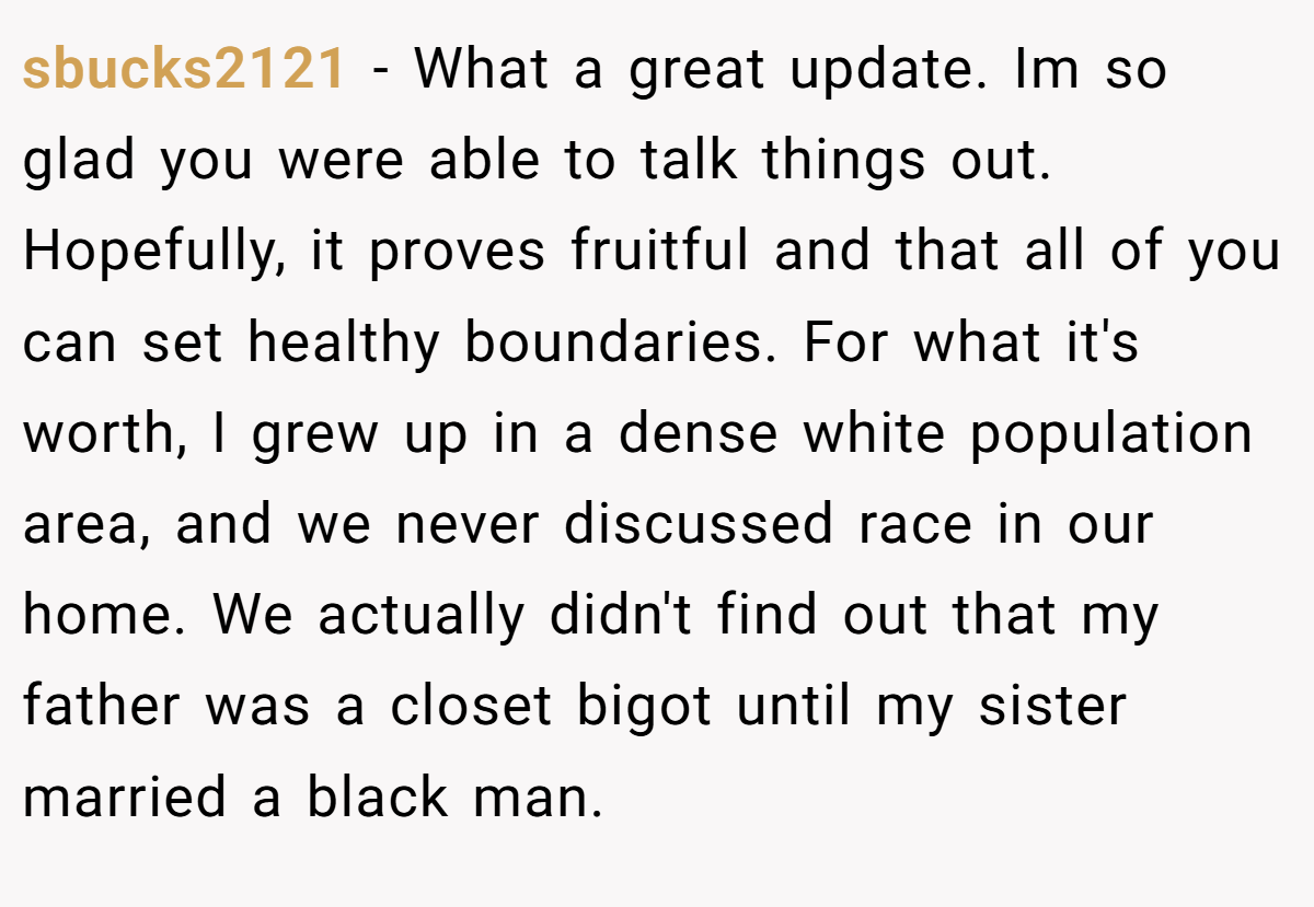 sbucks2121 − What a great update. Im so glad you were able to talk things out. Hopefully, it proves fruitful and that all of you can set healthy boundaries. For what it's worth, I grew up in a dense white population area, and we never discussed race in our home. We actually didn't find out that my father was a closet bigot until my sister married a black man.