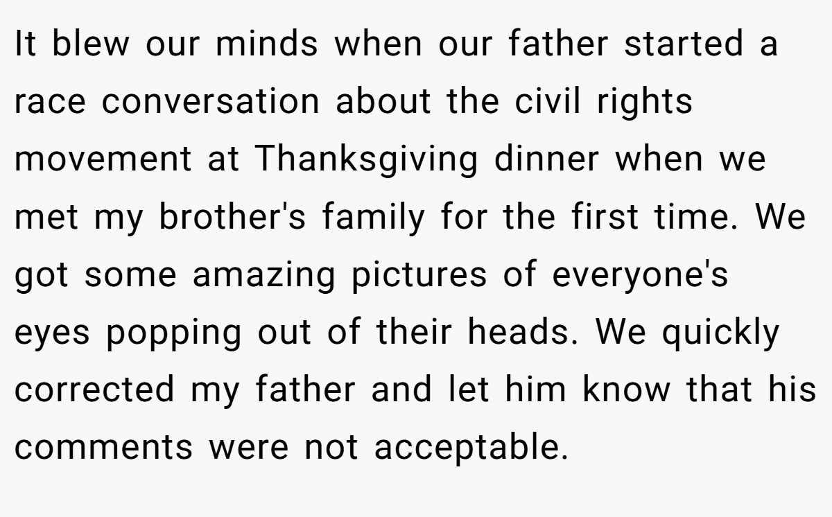 It blew our minds when our father started a race conversation about the civil rights movement at Thanksgiving dinner when we met my brother's family for the first time. We got some amazing pictures of everyone's eyes popping out of their heads. We quickly corrected my father and let him know that his comments were not acceptable.