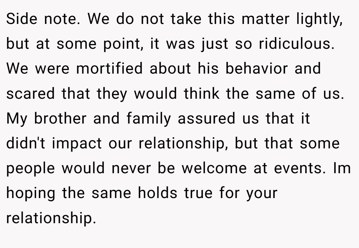 Side note. We do not take this matter lightly, but at some point, it was just so ridiculous. We were mortified about his behavior and scared that they would think the same of us. My brother and family assured us that it didn't impact our relationship, but that some people would never be welcome at events. Im hoping the same holds true for your relationship.