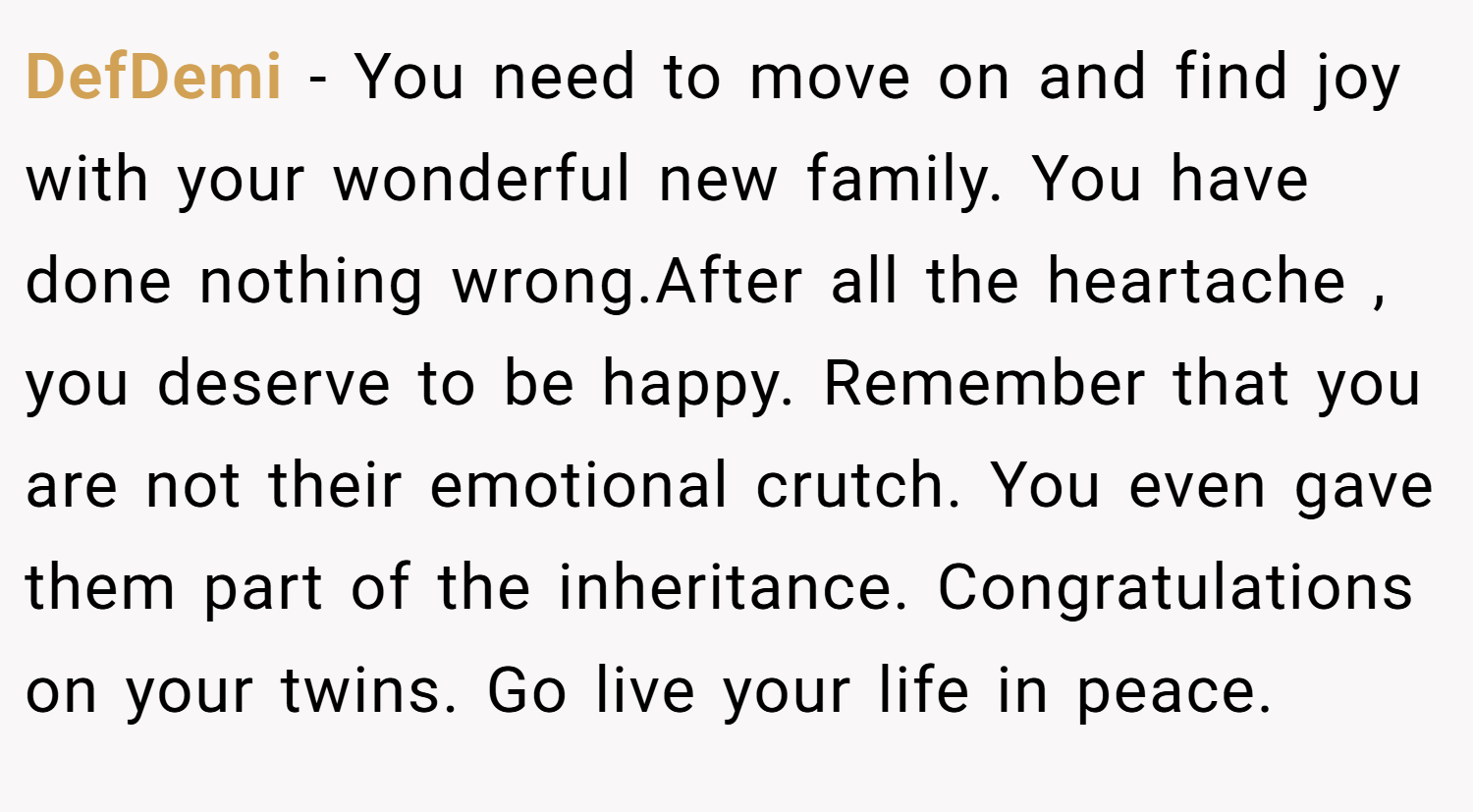 DefDemi − You need to move on and find joy with your wonderful new family. You have done nothing wrong.After all the heartache , you deserve to be happy. Remember that you are not their emotional crutch. You even gave them part of the inheritance. Congratulations on your twins. Go live your life in peace.