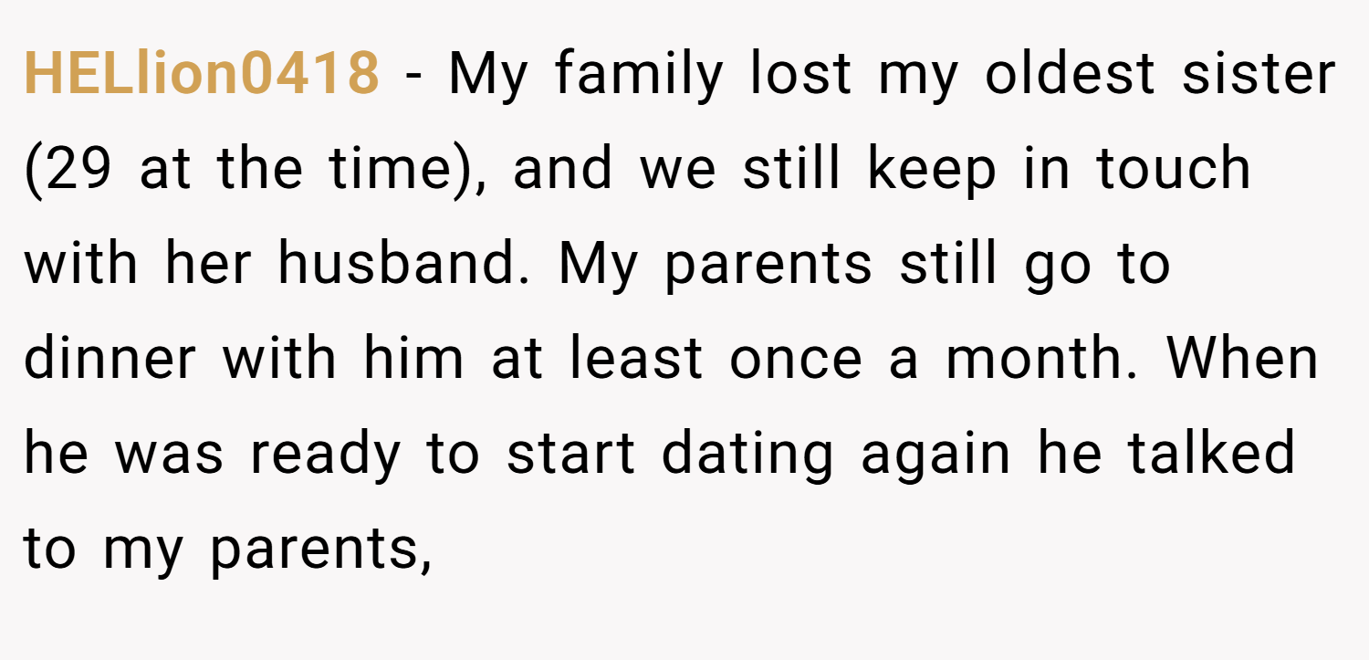 HELlion0418 − My family lost my oldest sister (29 at the time), and we still keep in touch with her husband. My parents still go to dinner with him at least once a month. When he was ready to start dating again he talked to my parents,