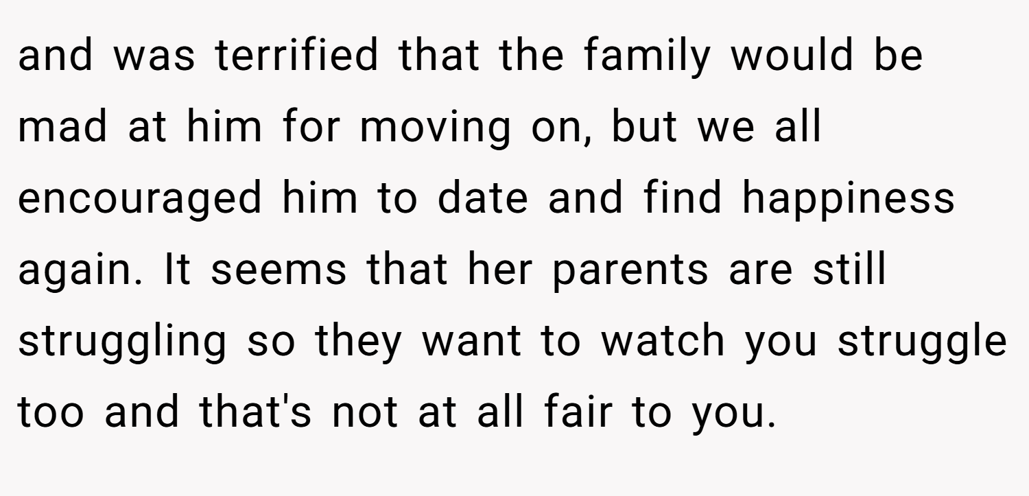 and was terrified that the family would be mad at him for moving on, but we all encouraged him to date and find happiness again. It seems that her parents are still struggling so they want to watch you struggle too and that's not at all fair to you.