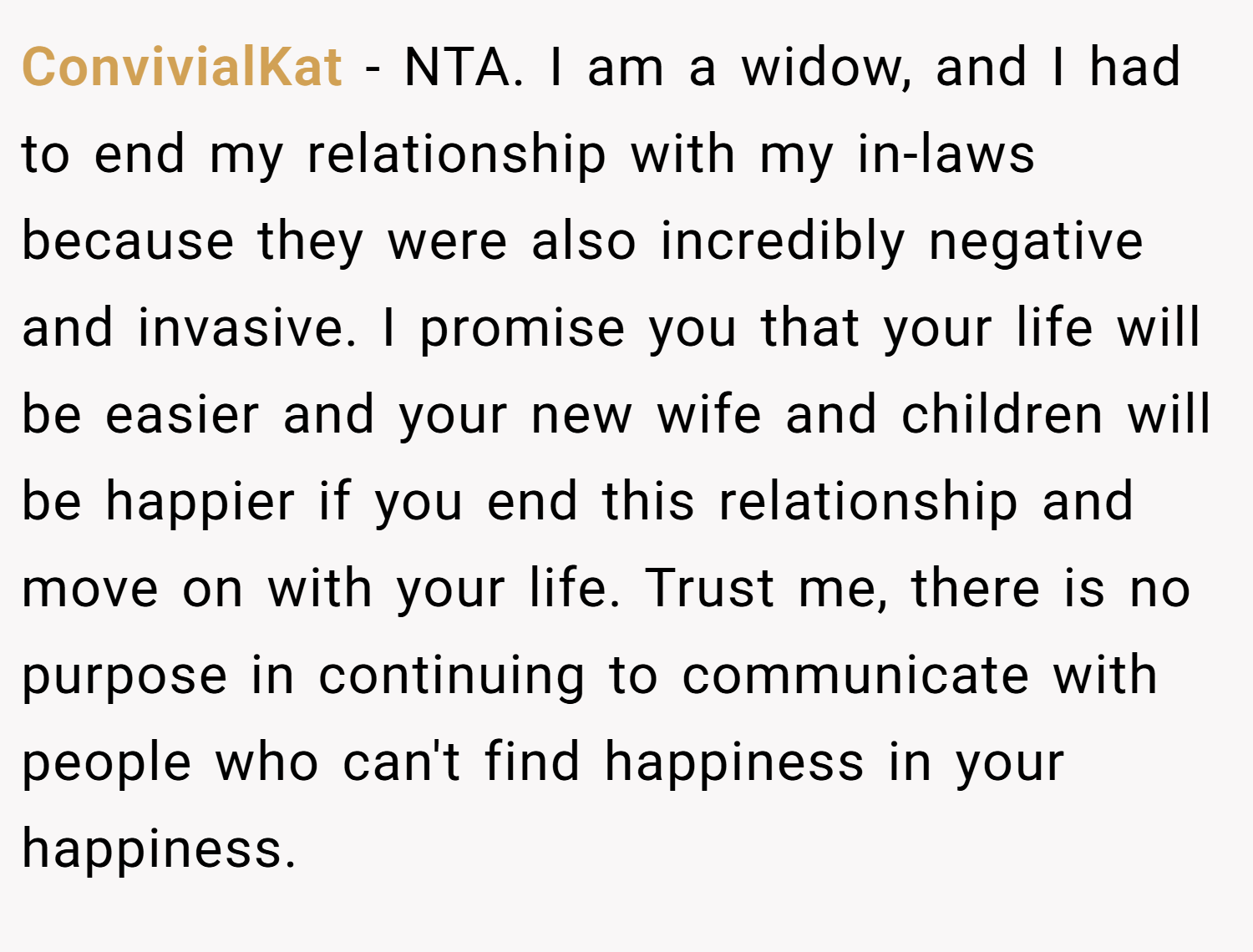 ConvivialKat − NTA. I am a widow, and I had to end my relationship with my in-laws because they were also incredibly negative and invasive. I promise you that your life will be easier and your new wife and children will be happier if you end this relationship and move on with your life. Trust me, there is no purpose in continuing to communicate with people who can't find happiness in your happiness.