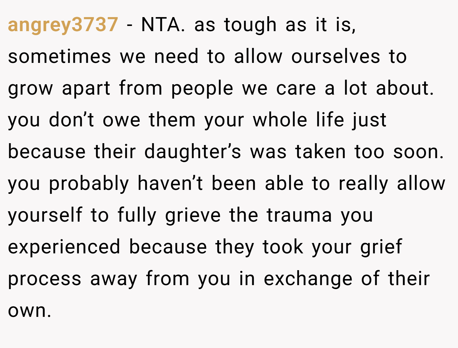 angrey3737 − NTA. as tough as it is, sometimes we need to allow ourselves to grow apart from people we care a lot about. you don’t owe them your whole life just because their daughter’s was taken too soon. you probably haven’t been able to really allow yourself to fully grieve the trauma you experienced because they took your grief process away from you in exchange of their own.
