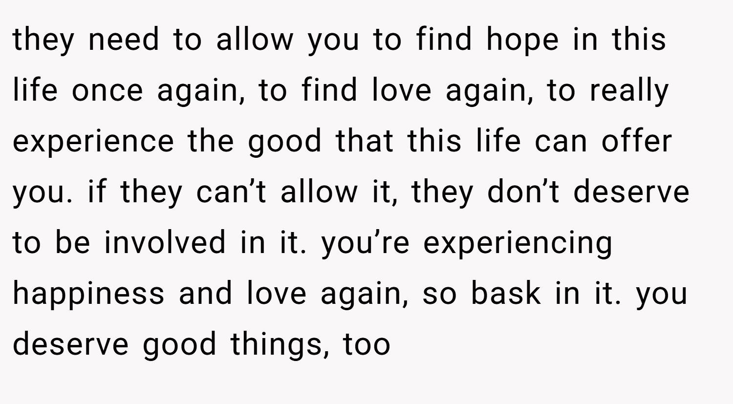 they need to allow you to find hope in this life once again, to find love again, to really experience the good that this life can offer you. if they can’t allow it, they don’t deserve to be involved in it. you’re experiencing happiness and love again, so bask in it. you deserve good things, too