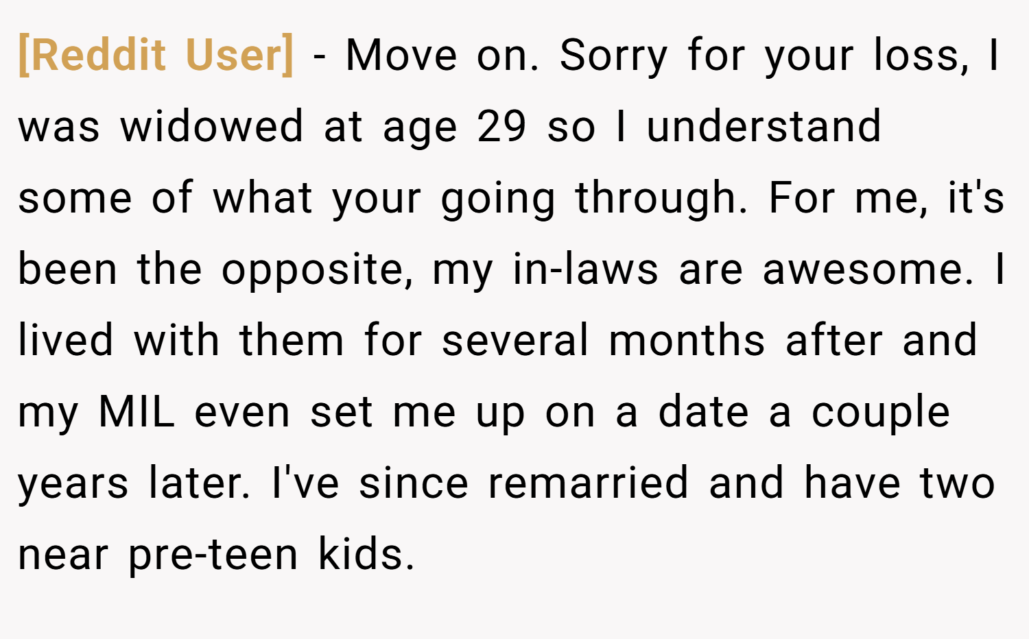 [Reddit User] − Move on. Sorry for your loss, I was widowed at age 29 so I understand some of what your going through. For me, it's been the opposite, my in-laws are awesome. I lived with them for several months after and my MIL even set me up on a date a couple years later. I've since remarried and have two near pre-teen kids.
