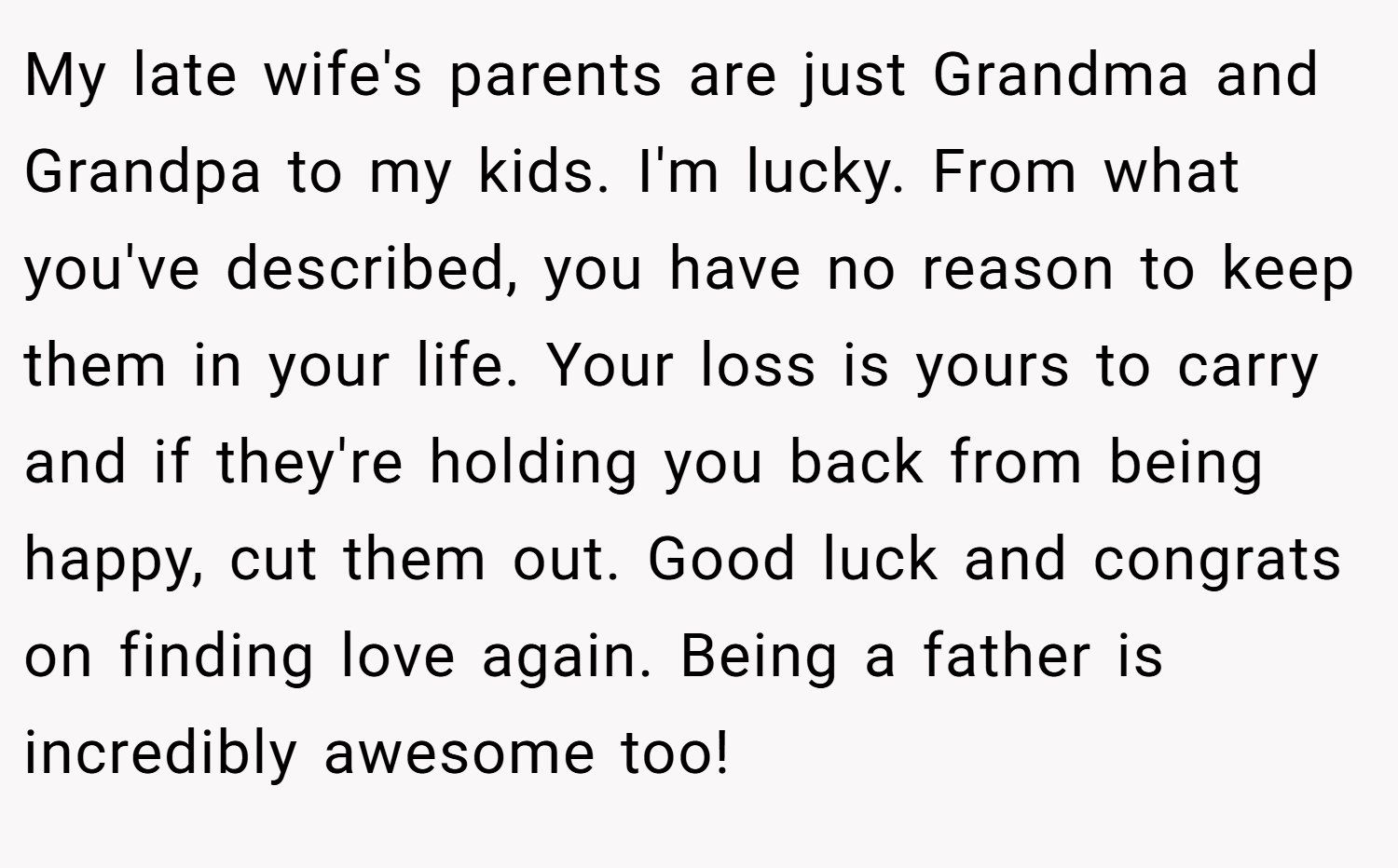 My late wife's parents are just Grandma and Grandpa to my kids. I'm lucky. From what you've described, you have no reason to keep them in your life. Your loss is yours to carry and if they're holding you back from being happy, cut them out. Good luck and congrats on finding love again. Being a father is incredibly awesome too!