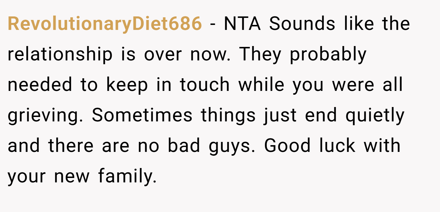 RevolutionaryDiet686 − NTA Sounds like the relationship is over now. They probably needed to keep in touch while you were all grieving. Sometimes things just end quietly and there are no bad guys. Good luck with your new family.