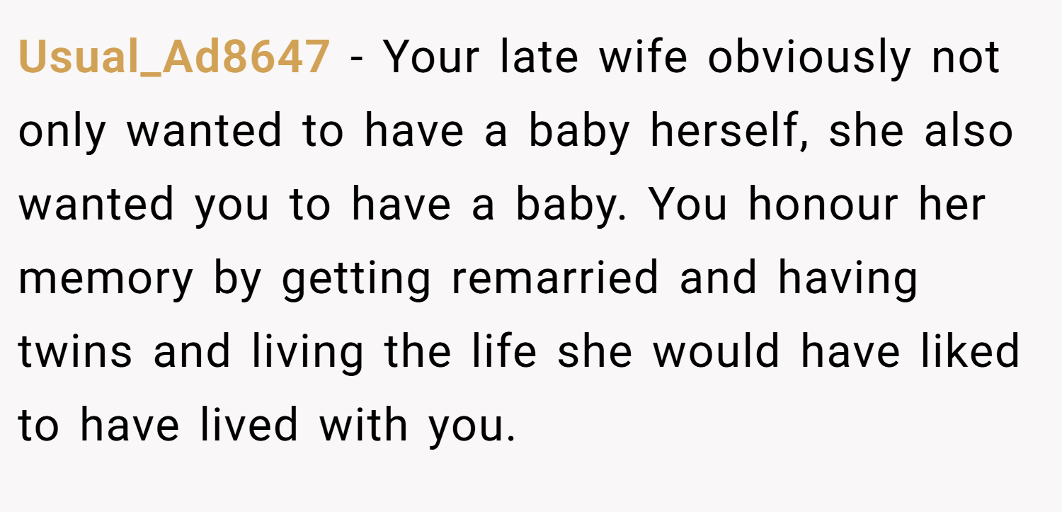 Usual_Ad8647 − Your late wife obviously not only wanted to have a baby herself, she also wanted you to have a baby. You honour her memory by getting remarried and having twins and living the life she would have liked to have lived with you.