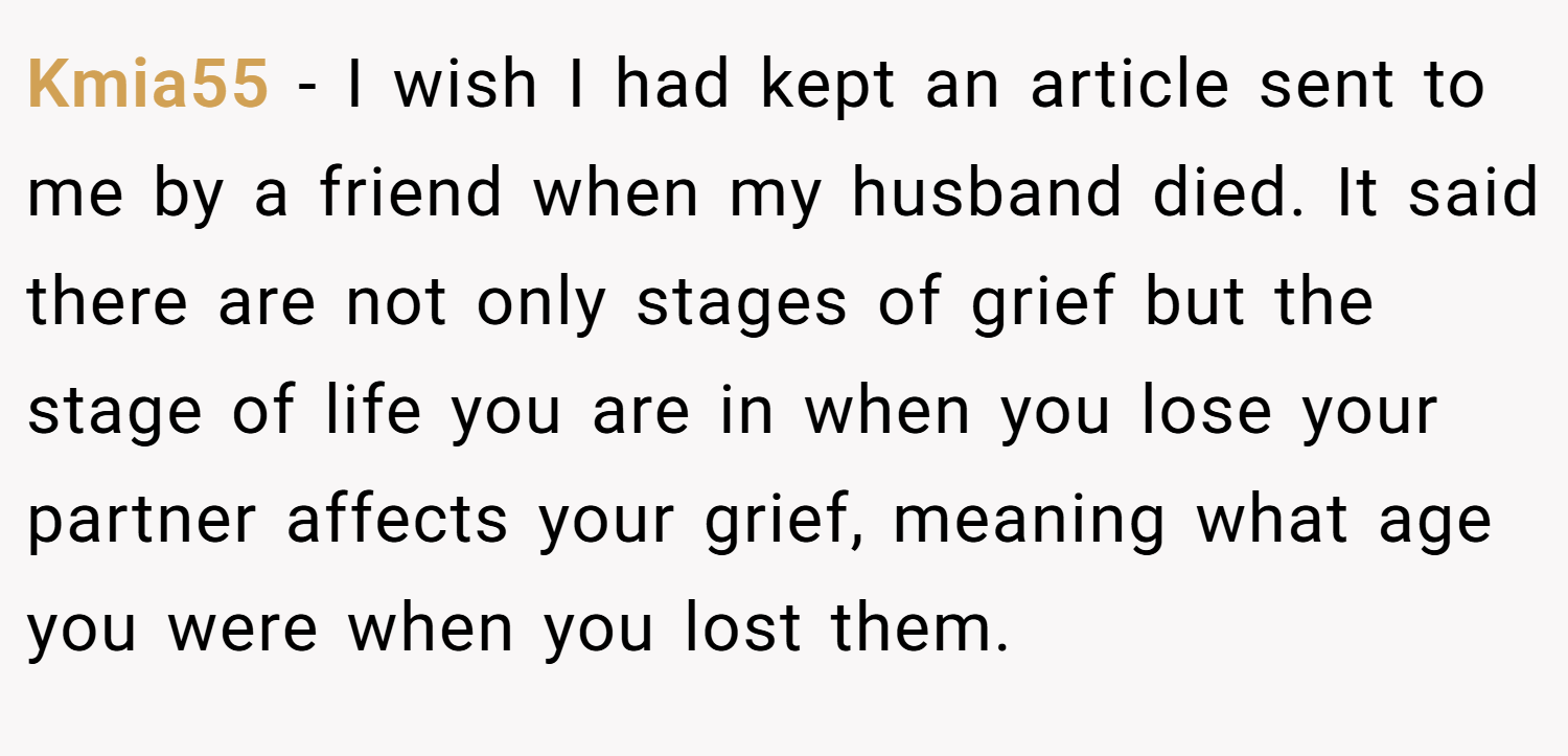 Kmia55 − I wish I had kept an article sent to me by a friend when my husband died. It said there are not only stages of grief but the stage of life you are in when you lose your partner affects your grief, meaning what age you were when you lost them.