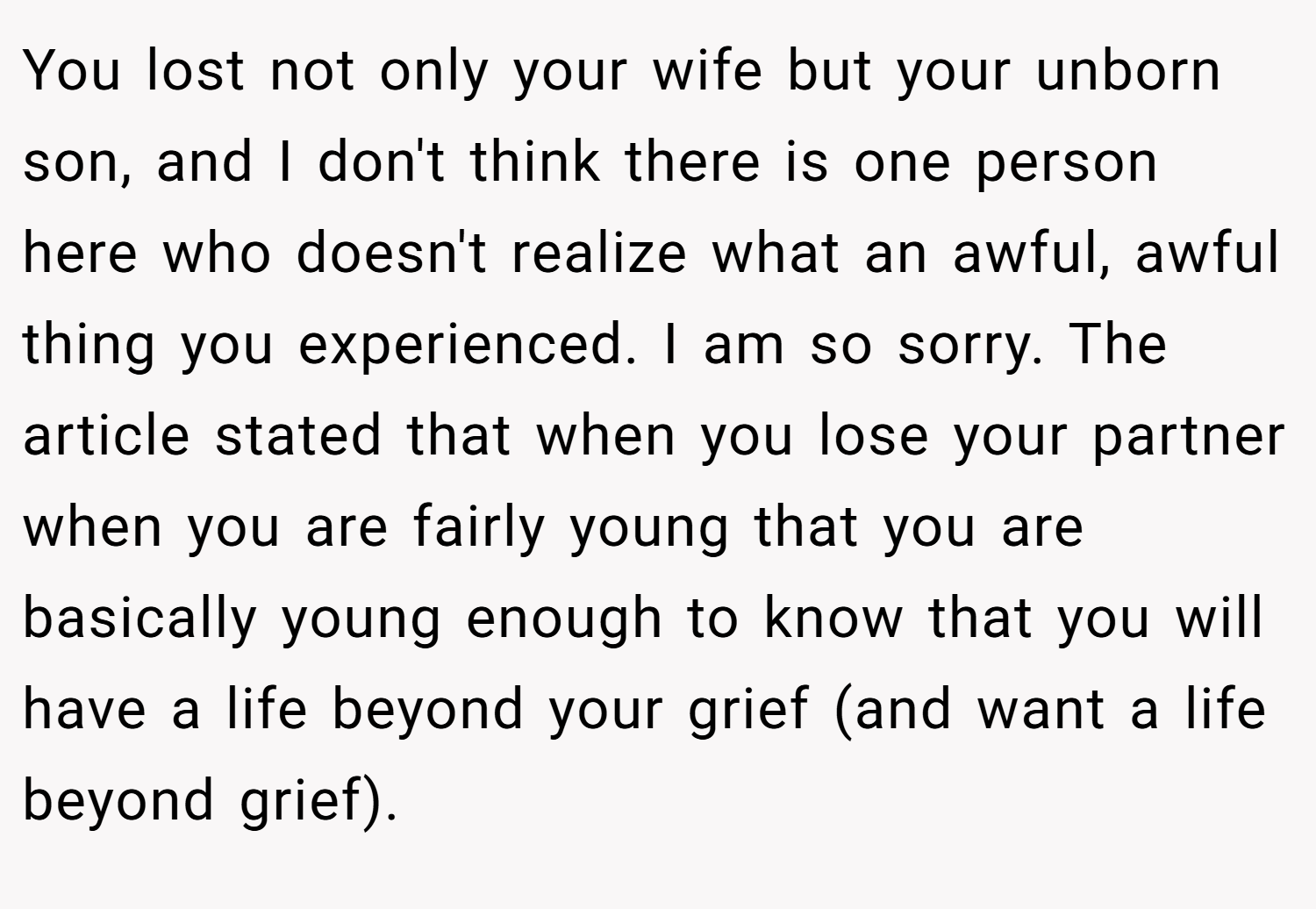 You lost not only your wife but your unborn son, and I don't think there is one person here who doesn't realize what an awful, awful thing you experienced. I am so sorry. The article stated that when you lose your partner when you are fairly young that you are basically young enough to know that you will have a life beyond your grief (and want a life beyond grief).